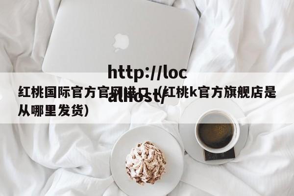 红桃国际官方官网进口（红桃k官方旗舰店是从哪里发货）